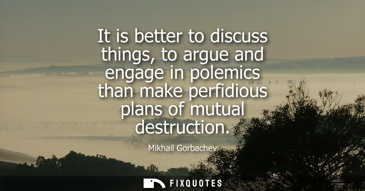 It is better to discuss things, to argue and engage in polemics than make perfidious plans of mutual destruction