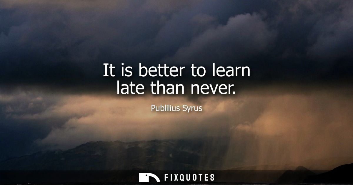 It is better to learn late than never