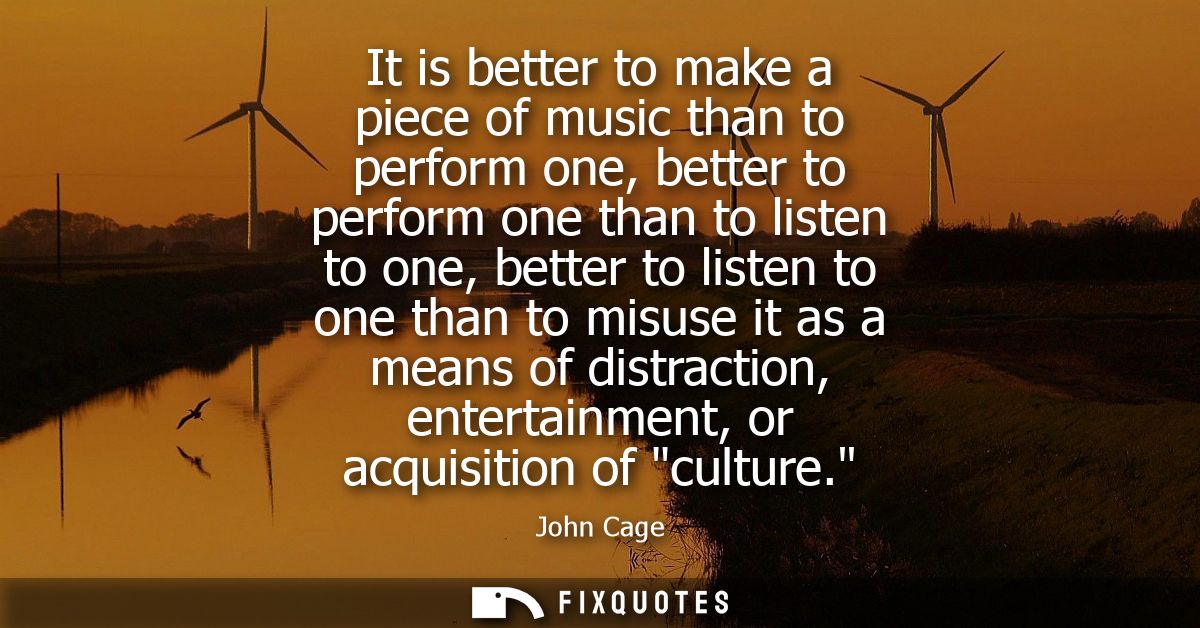 It is better to make a piece of music than to perform one, better to perform one than to listen to one, better to listen