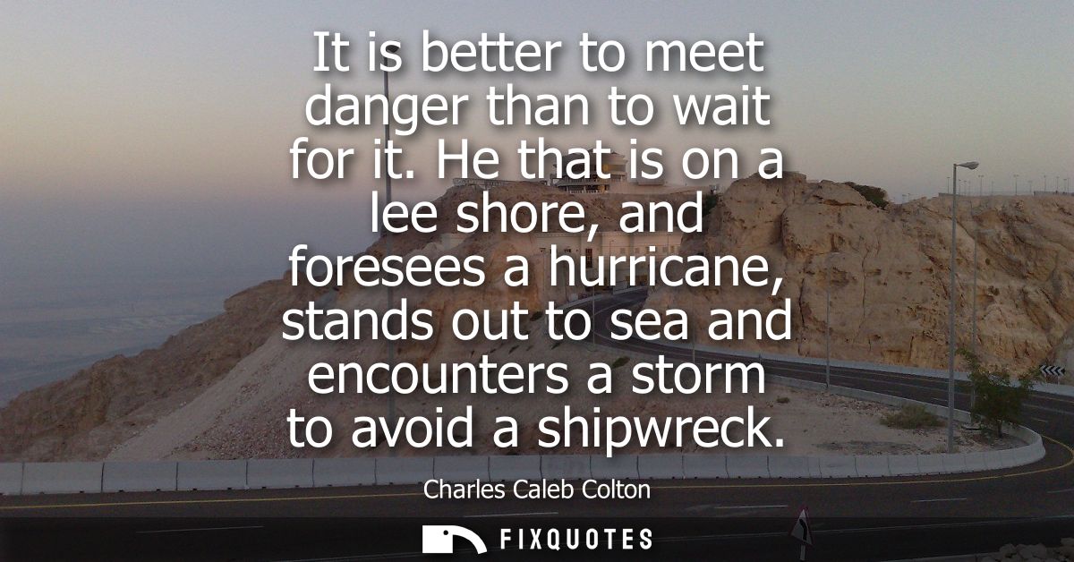 It is better to meet danger than to wait for it. He that is on a lee shore, and foresees a hurricane, stands out to sea 