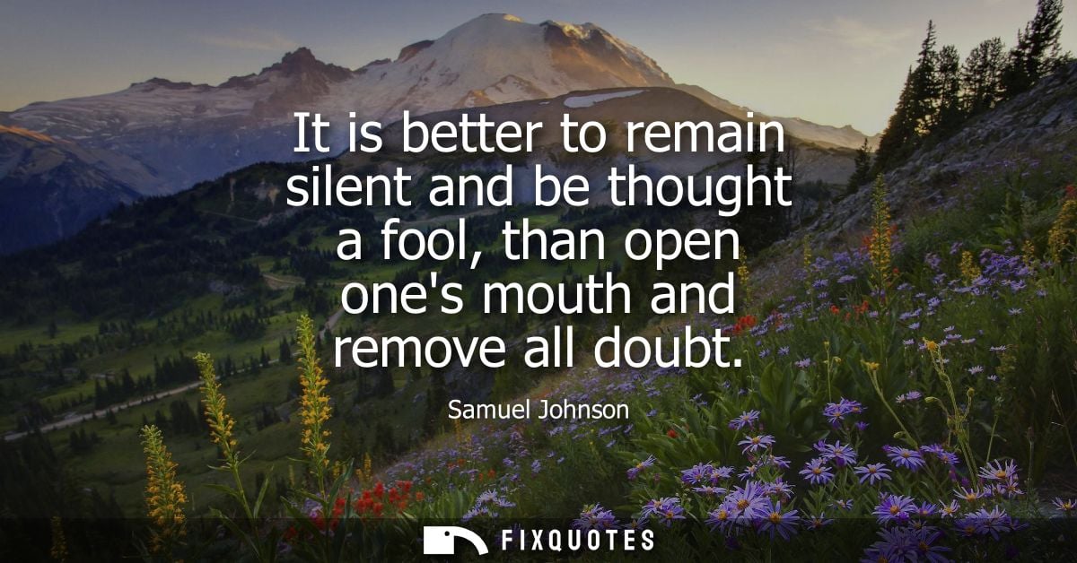 It is better to remain silent and be thought a fool, than open ones mouth and remove all doubt - Samuel Johnson