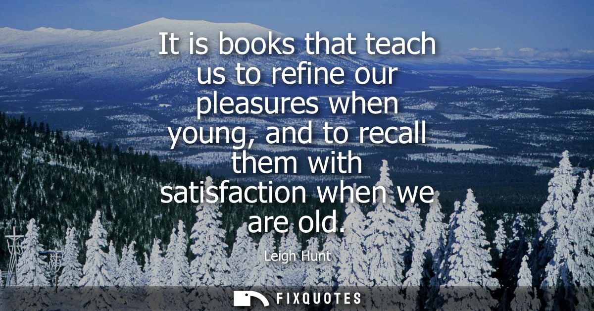 It is books that teach us to refine our pleasures when young, and to recall them with satisfaction when we are old