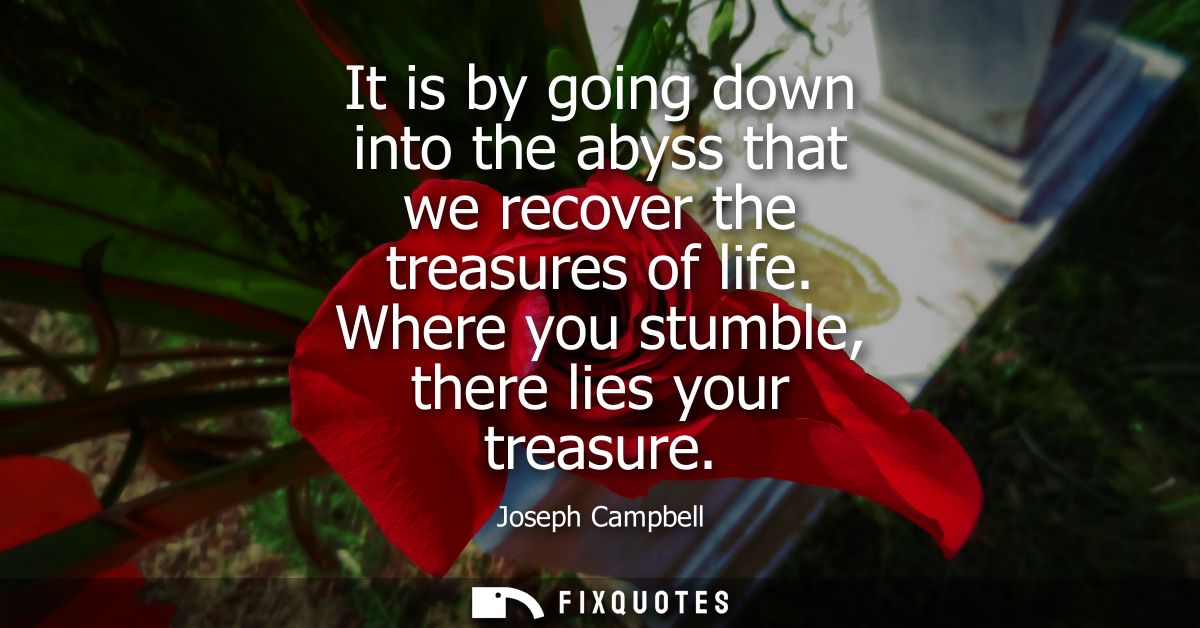 It is by going down into the abyss that we recover the treasures of life. Where you stumble, there lies your treasure