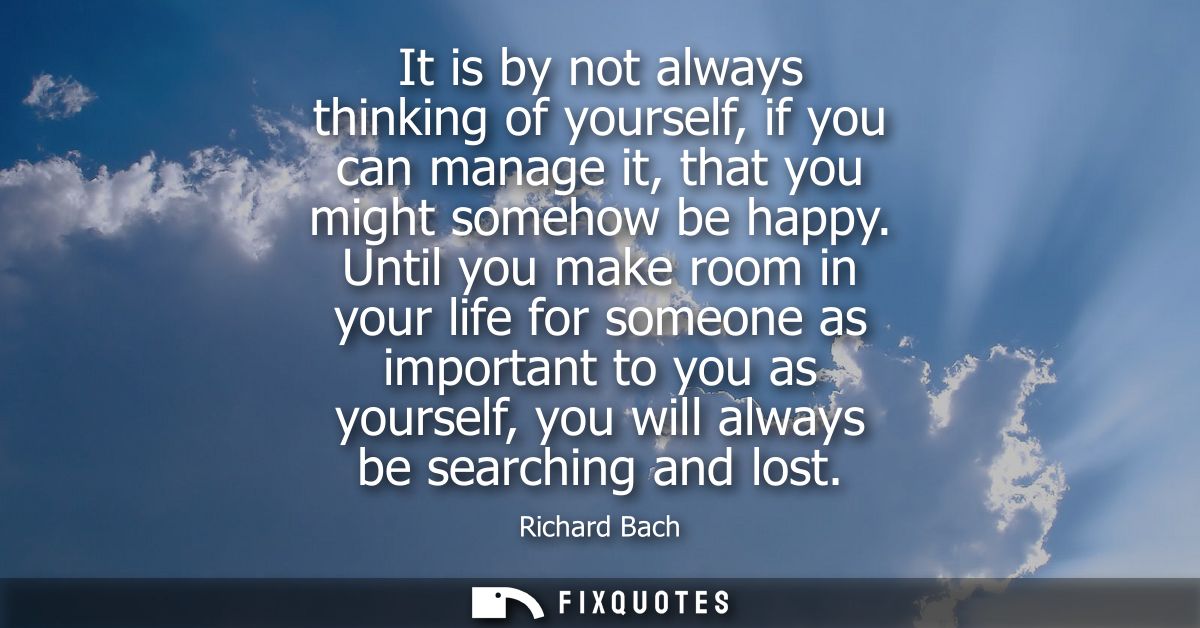 It is by not always thinking of yourself, if you can manage it, that you might somehow be happy. Until you make room in 