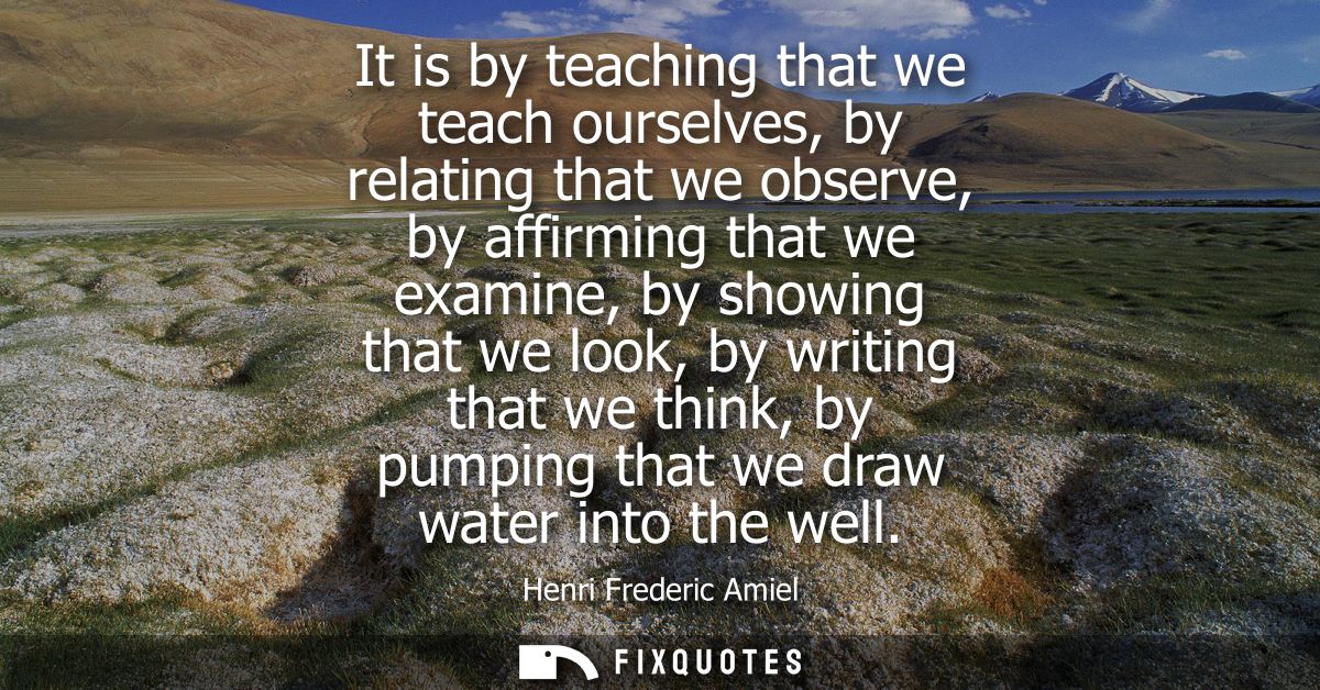 It is by teaching that we teach ourselves, by relating that we observe, by affirming that we examine, by showing that we