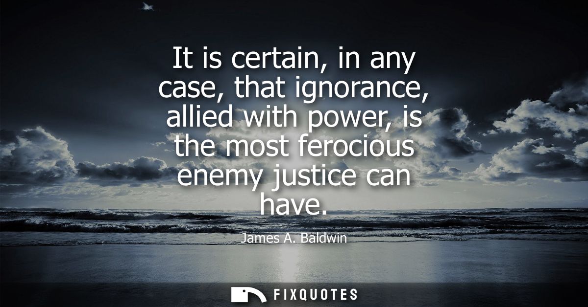 It is certain, in any case, that ignorance, allied with power, is the most ferocious enemy justice can have
