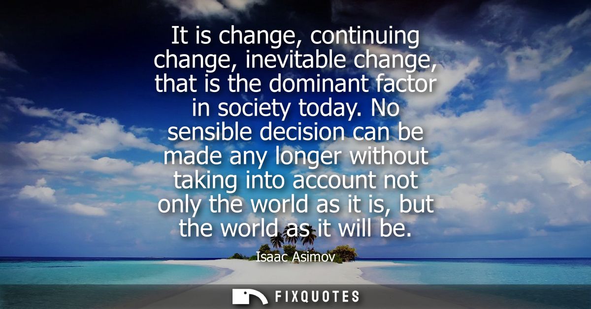 It is change, continuing change, inevitable change, that is the dominant factor in society today. No sensible decision c