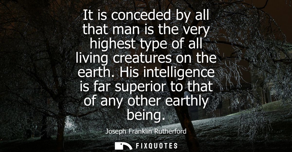 It is conceded by all that man is the very highest type of all living creatures on the earth. His intelligence is far su