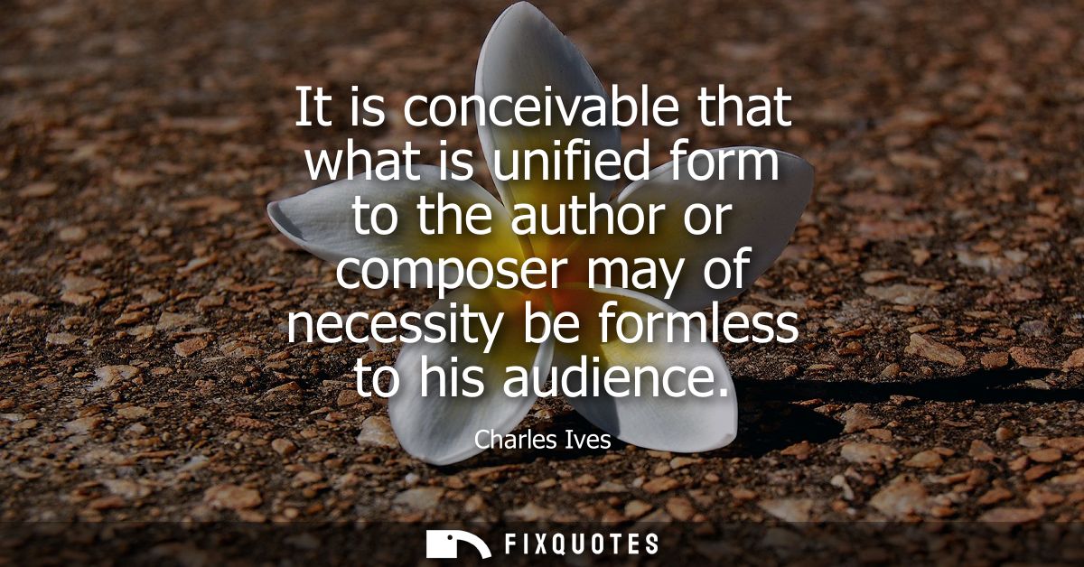 It is conceivable that what is unified form to the author or composer may of necessity be formless to his audience