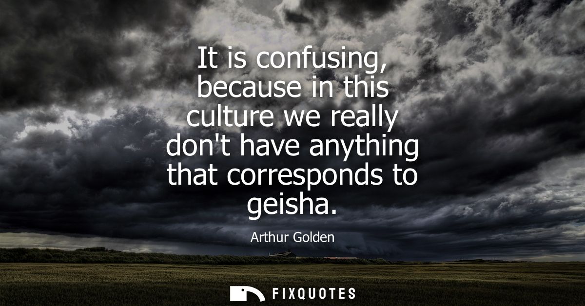 It is confusing, because in this culture we really dont have anything that corresponds to geisha