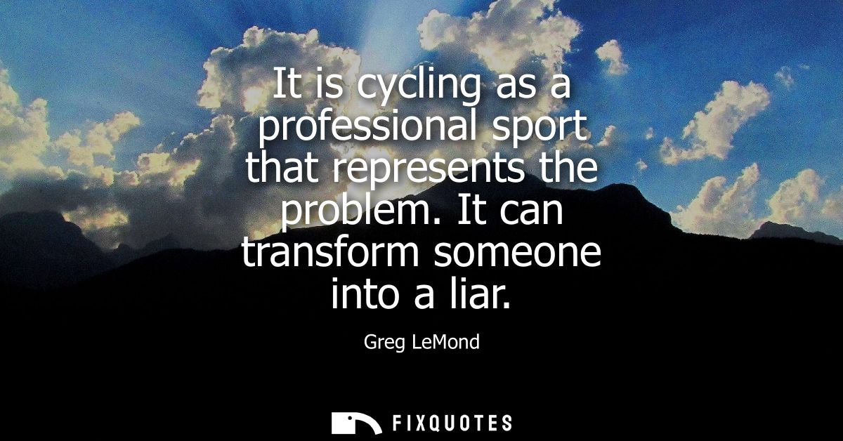 It is cycling as a professional sport that represents the problem. It can transform someone into a liar