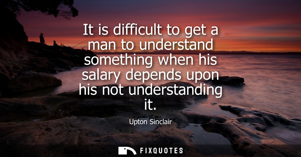 It is difficult to get a man to understand something when his salary depends upon his not understanding it