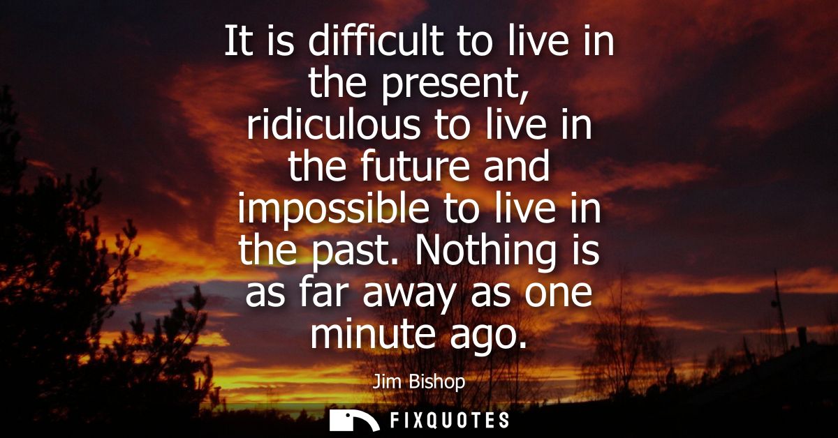 It is difficult to live in the present, ridiculous to live in the future and impossible to live in the past. Nothing is 