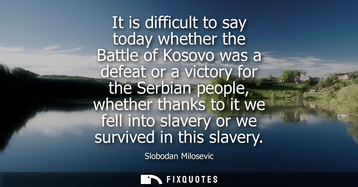 It is difficult to say today whether the Battle of Kosovo was a defeat or a victory for the Serbian people, whether than