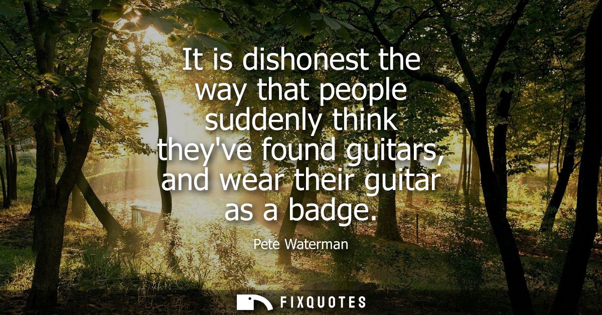 It is dishonest the way that people suddenly think theyve found guitars, and wear their guitar as a badge