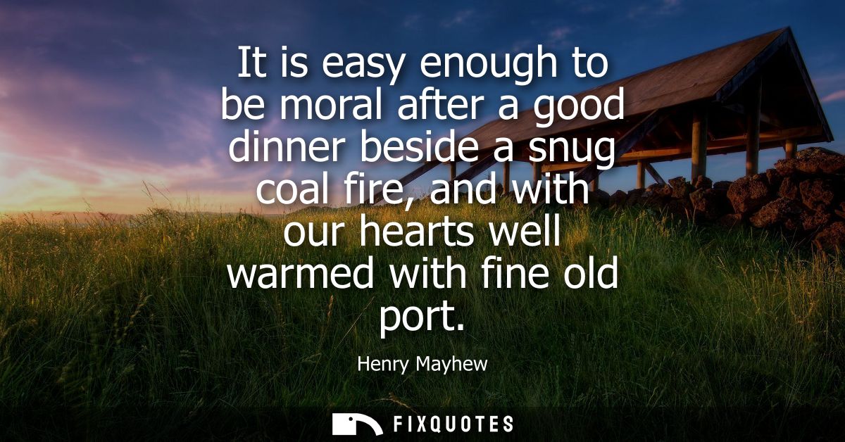 It is easy enough to be moral after a good dinner beside a snug coal fire, and with our hearts well warmed with fine old