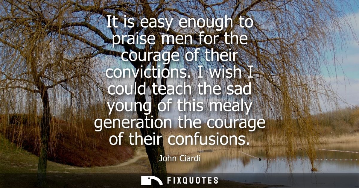 It is easy enough to praise men for the courage of their convictions. I wish I could teach the sad young of this mealy g