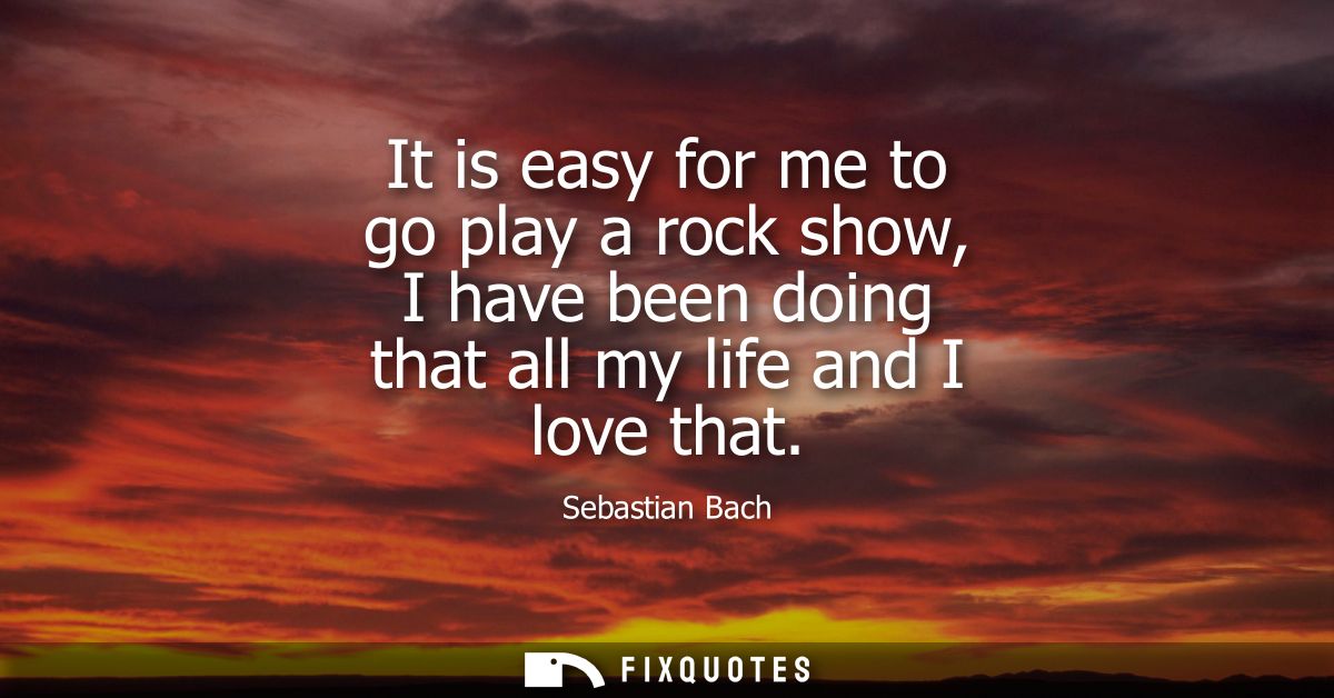It is easy for me to go play a rock show, I have been doing that all my life and I love that