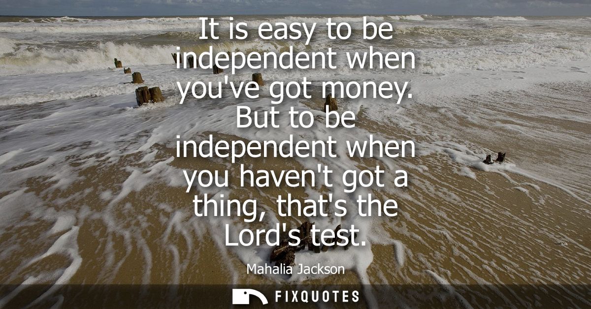 It is easy to be independent when youve got money. But to be independent when you havent got a thing, thats the Lords te