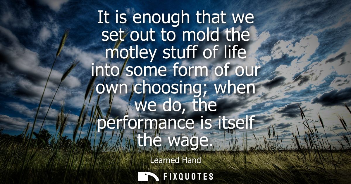 It is enough that we set out to mold the motley stuff of life into some form of our own choosing when we do, the perform