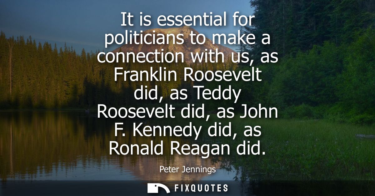 It is essential for politicians to make a connection with us, as Franklin Roosevelt did, as Teddy Roosevelt did, as John