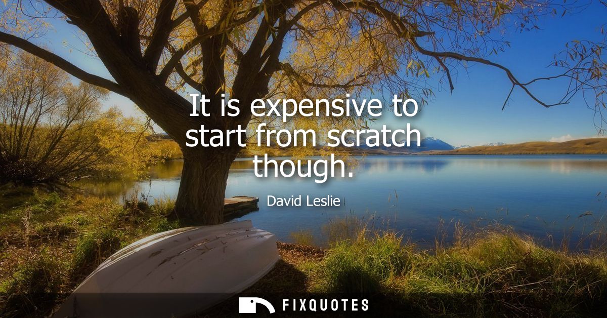 It is expensive to start from scratch though