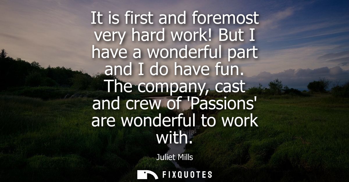 It is first and foremost very hard work! But I have a wonderful part and I do have fun. The company, cast and crew of Pa