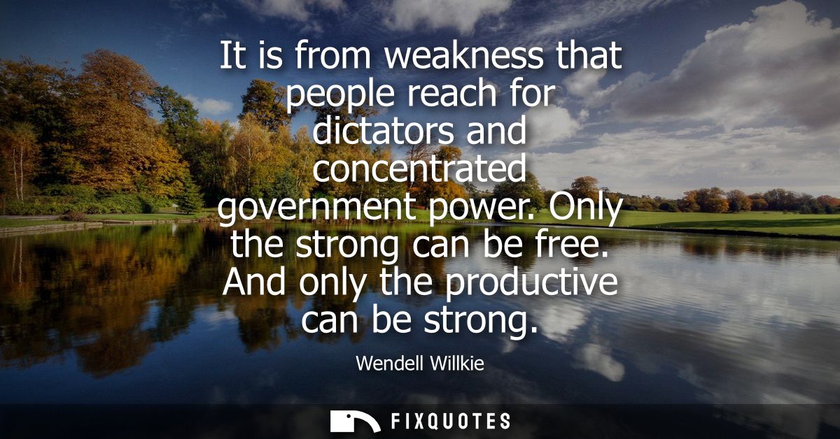 It is from weakness that people reach for dictators and concentrated government power. Only the strong can be free. And 