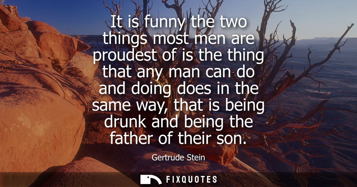 It is funny the two things most men are proudest of is the thing that any man can do and doing does in the same way, tha
