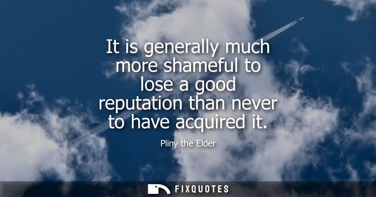 It is generally much more shameful to lose a good reputation than never to have acquired it