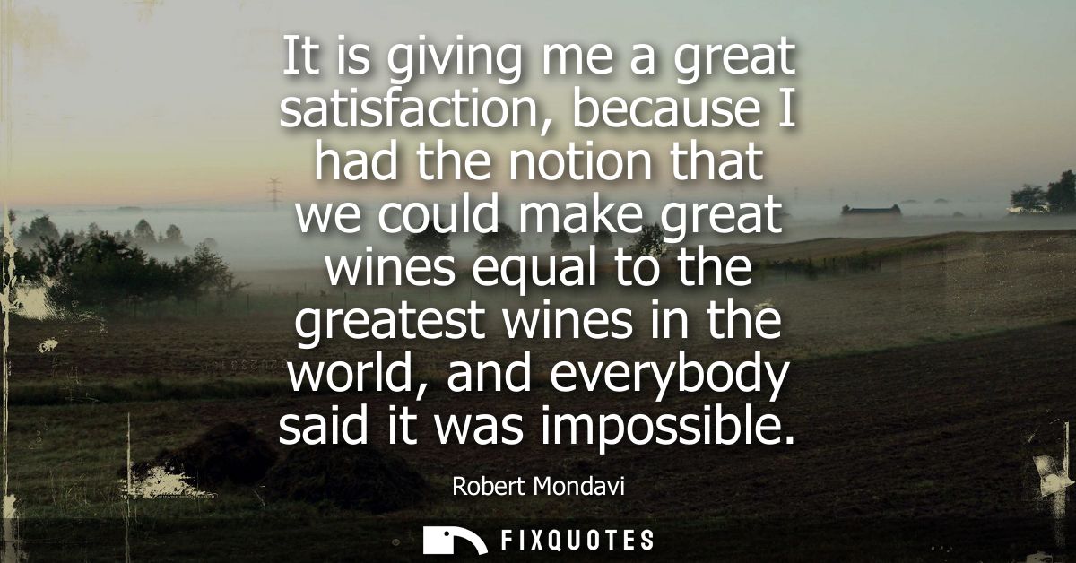 It is giving me a great satisfaction, because I had the notion that we could make great wines equal to the greatest wine