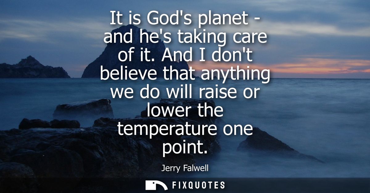 It is Gods planet - and hes taking care of it. And I dont believe that anything we do will raise or lower the temperatur