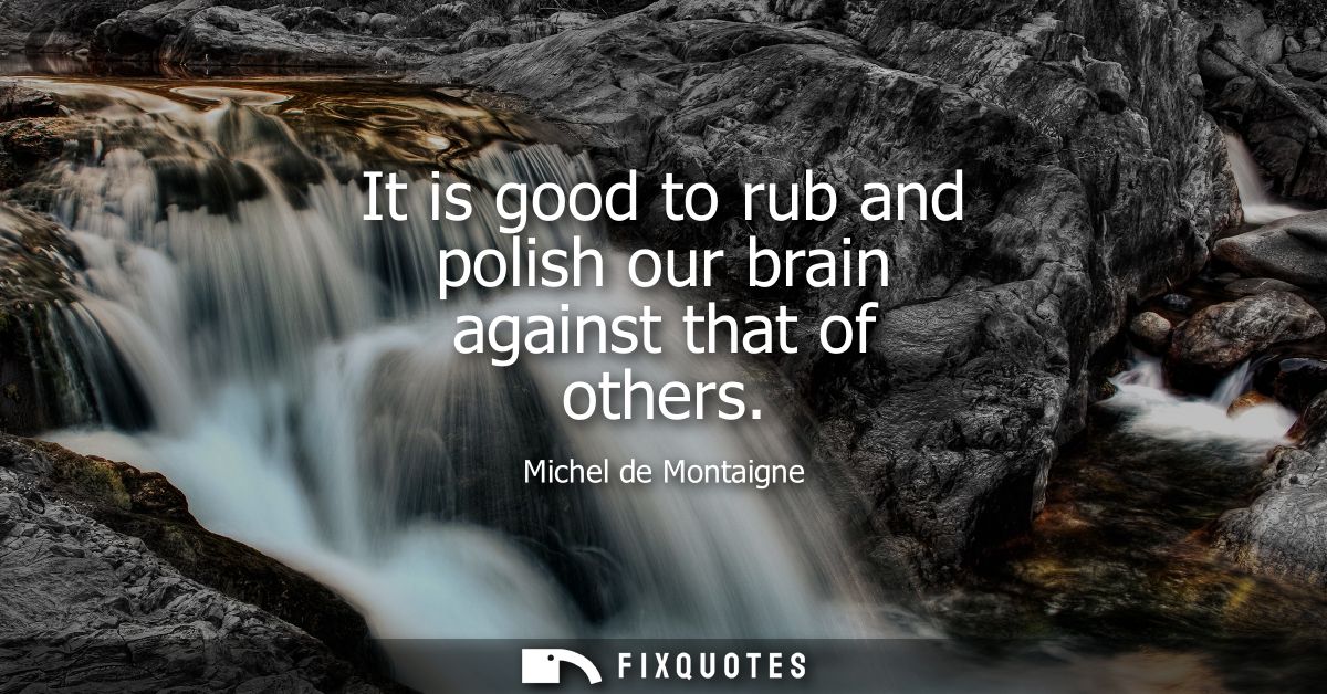 It is good to rub and polish our brain against that of others
