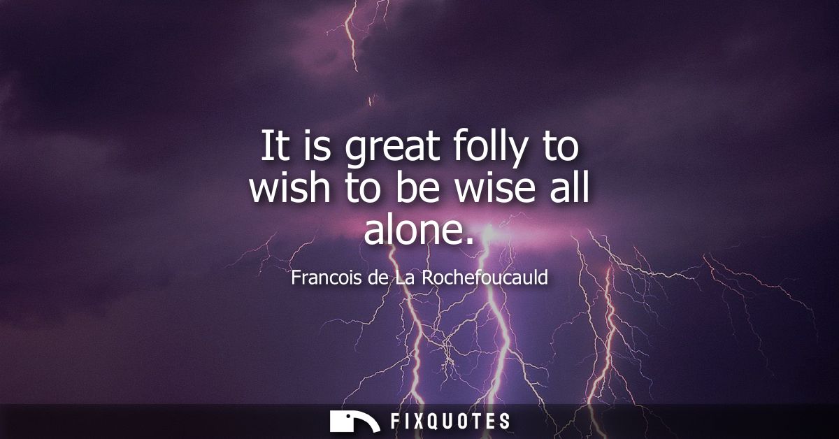It is great folly to wish to be wise all alone