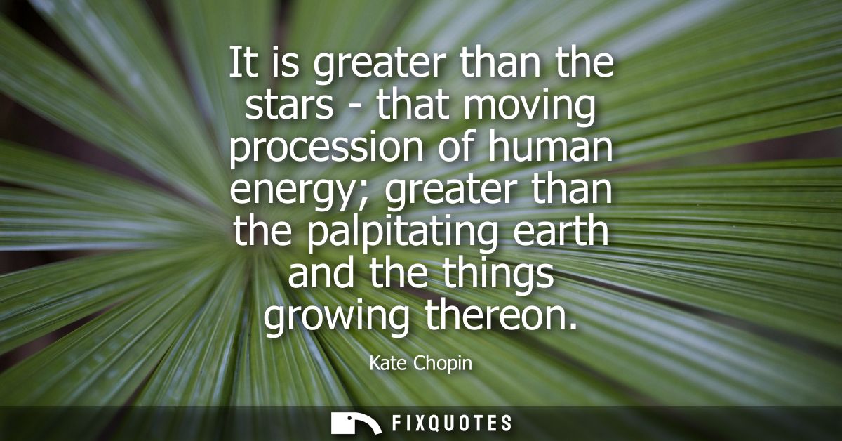 It is greater than the stars - that moving procession of human energy greater than the palpitating earth and the things 