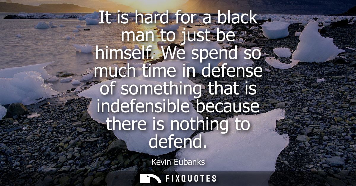 It is hard for a black man to just be himself. We spend so much time in defense of something that is indefensible becaus