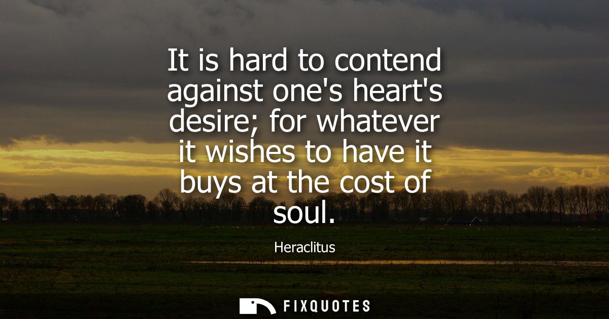 It is hard to contend against ones hearts desire for whatever it wishes to have it buys at the cost of soul