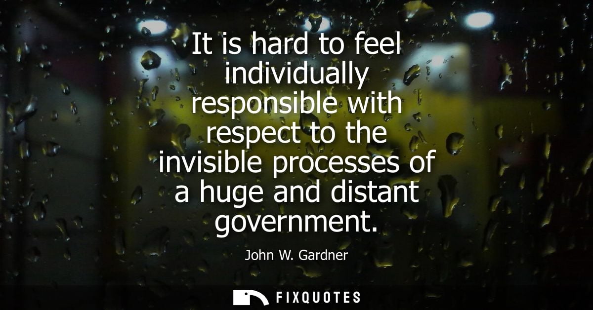 It is hard to feel individually responsible with respect to the invisible processes of a huge and distant government - J
