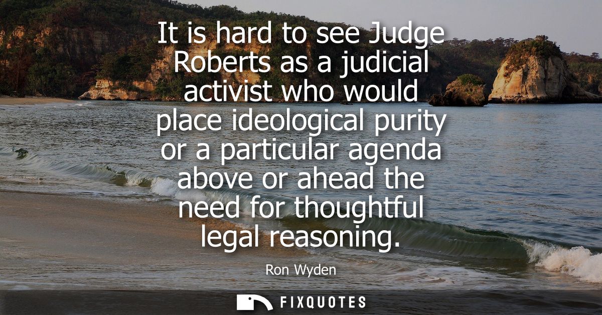 It is hard to see Judge Roberts as a judicial activist who would place ideological purity or a particular agenda above o
