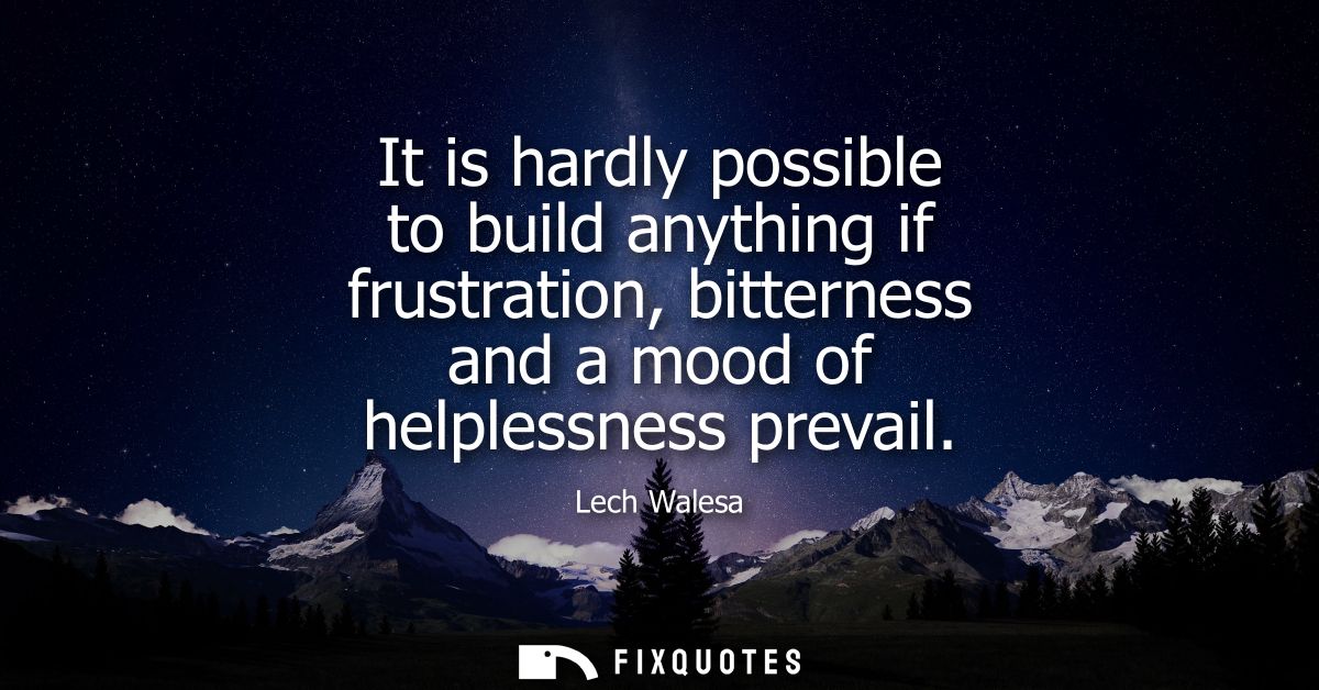 It is hardly possible to build anything if frustration, bitterness and a mood of helplessness prevail