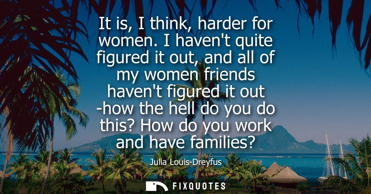 It is, I think, harder for women. I havent quite figured it out, and all of my women friends havent figured it out -how 
