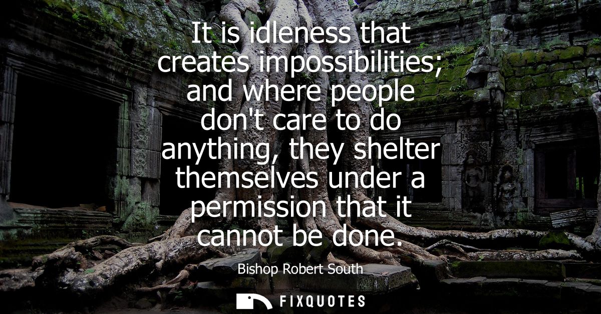 It is idleness that creates impossibilities and where people dont care to do anything, they shelter themselves under a p
