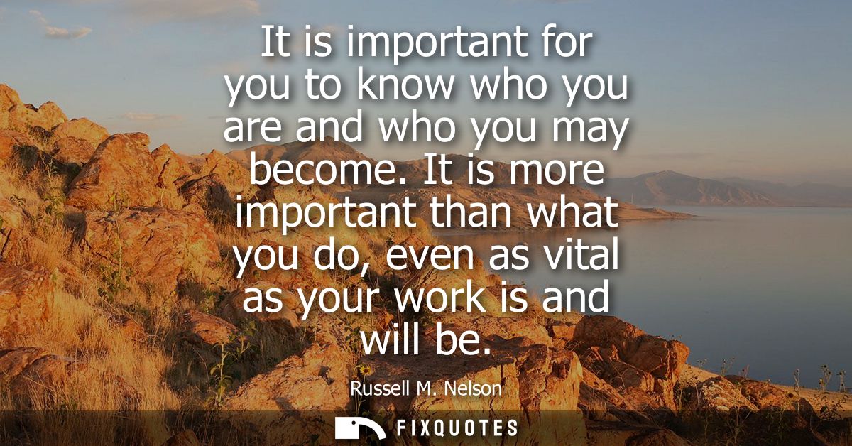 It is important for you to know who you are and who you may become. It is more important than what you do, even as vital