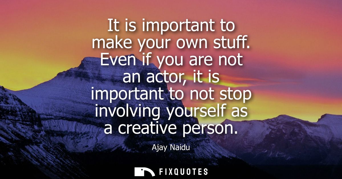 It is important to make your own stuff. Even if you are not an actor, it is important to not stop involving yourself as 