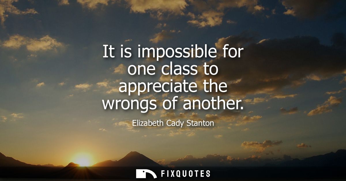 It is impossible for one class to appreciate the wrongs of another