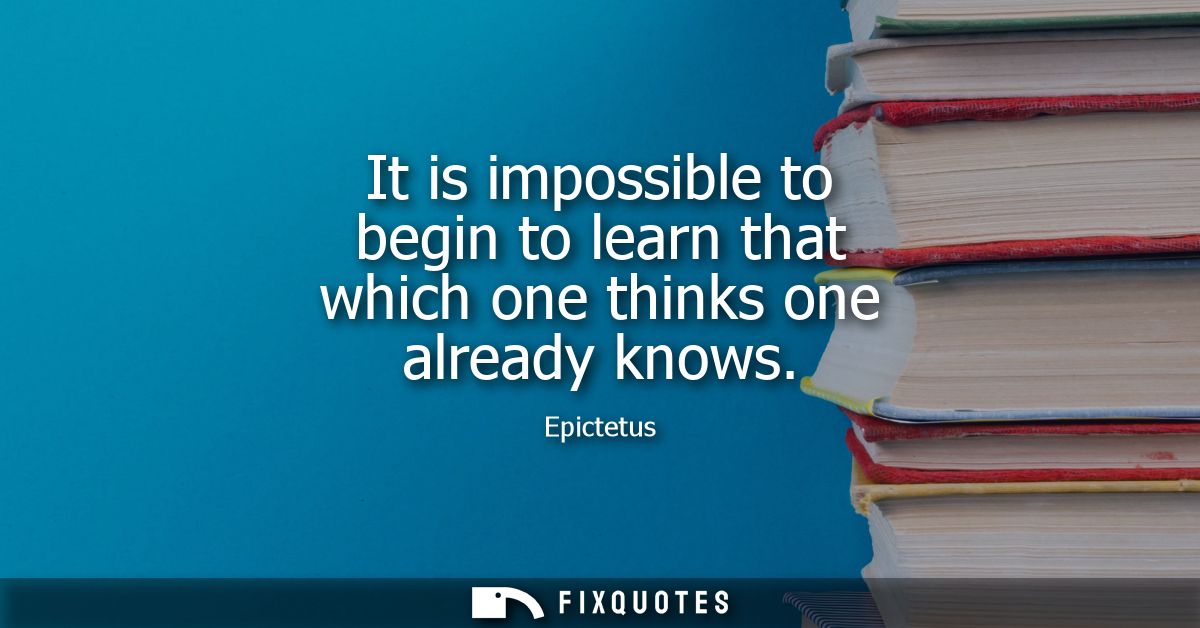 It is impossible to begin to learn that which one thinks one already knows