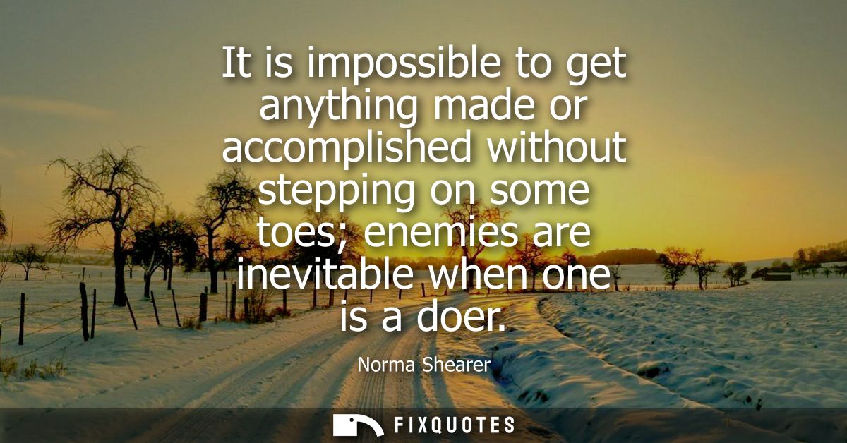 It is impossible to get anything made or accomplished without stepping on some toes enemies are inevitable when one is a