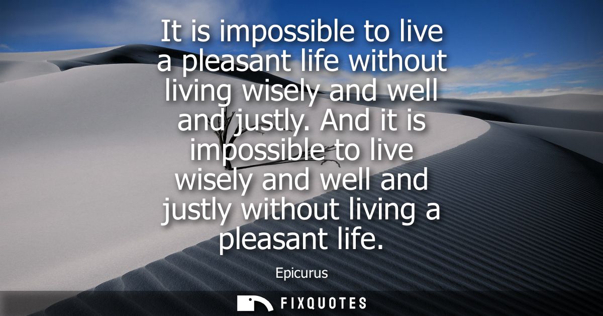 It is impossible to live a pleasant life without living wisely and well and justly. And it is impossible to live wisely 