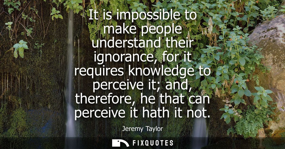 It is impossible to make people understand their ignorance, for it requires knowledge to perceive it and, therefore, he 