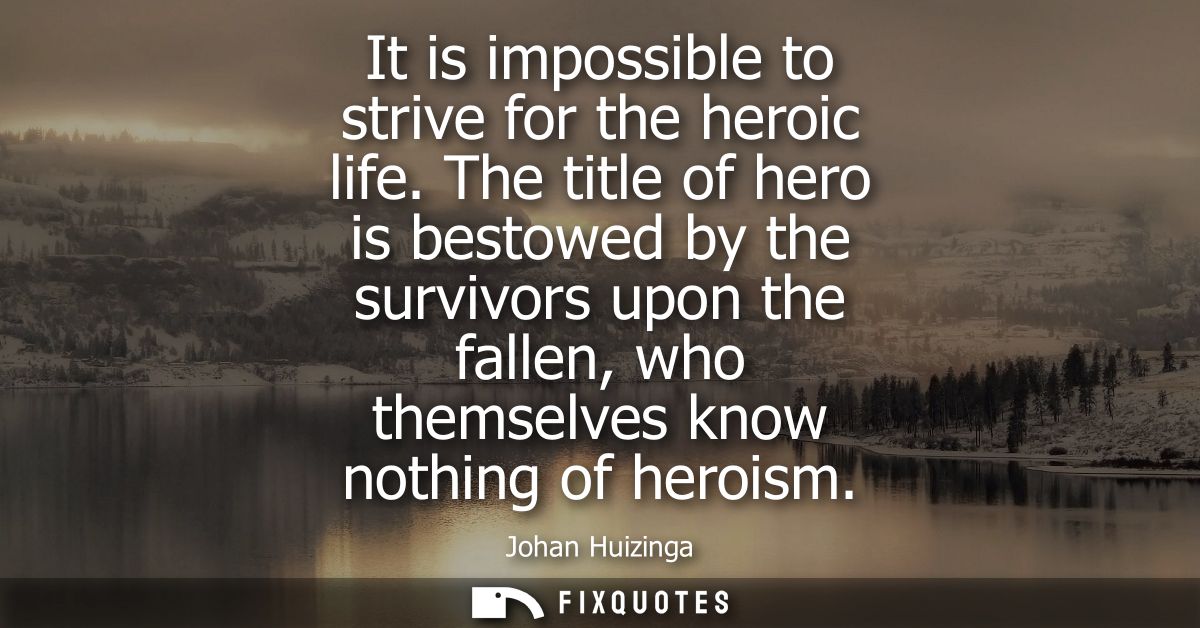 It is impossible to strive for the heroic life. The title of hero is bestowed by the survivors upon the fallen, who them